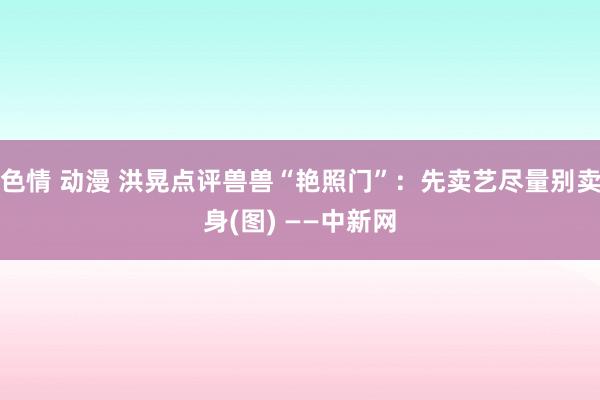色情 动漫 洪晃点评兽兽“艳照门”：先卖艺尽量别卖身(图) ——中新网
