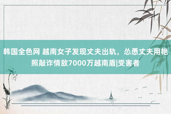 韩国全色网 越南女子发现丈夫出轨，怂恿丈夫用艳照敲诈情敌7000万越南盾|受害者