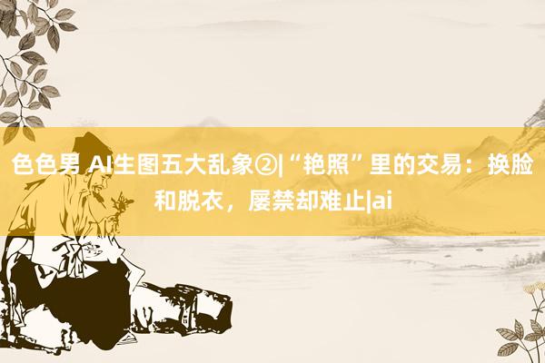 色色男 AI生图五大乱象②|“艳照”里的交易：换脸和脱衣，屡禁却难止|ai