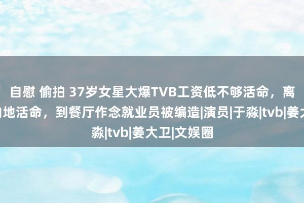 自慰 偷拍 37岁女星大爆TVB工资低不够活命，离巢后假寓内地活命，到餐厅作念就业员被编造|演员|于淼|tvb|姜大卫|文娱圈