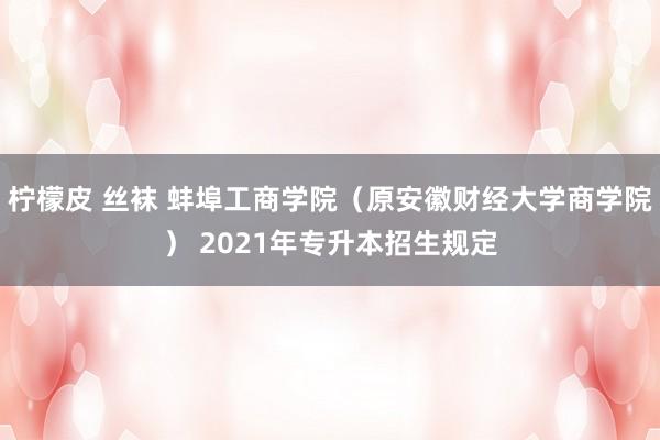 柠檬皮 丝袜 蚌埠工商学院（原安徽财经大学商学院） 2021年专升本招生规定