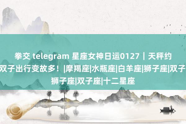 拳交 telegram 星座女神日运0127｜天秤约聚展风采，双子出行变故多！|摩羯座|水瓶座|白羊座|狮子座|双子座|十二星座