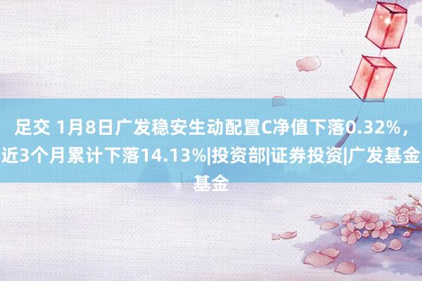 足交 1月8日广发稳安生动配置C净值下落0.32%，近3个月累计下落14.13%|投资部|证券投资|广发基金