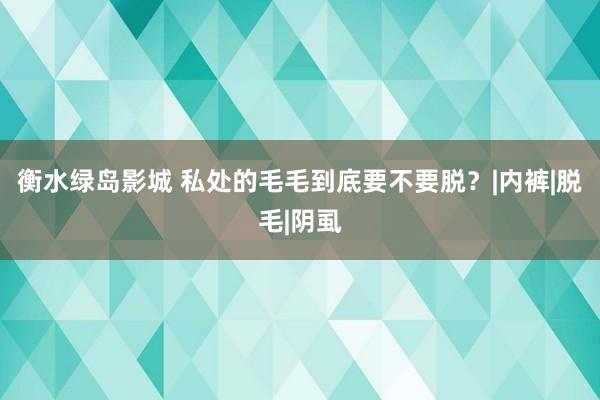 衡水绿岛影城 私处的毛毛到底要不要脱？|内裤|脱毛|阴虱