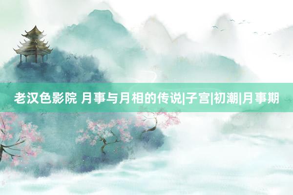 老汉色影院 月事与月相的传说|子宫|初潮|月事期