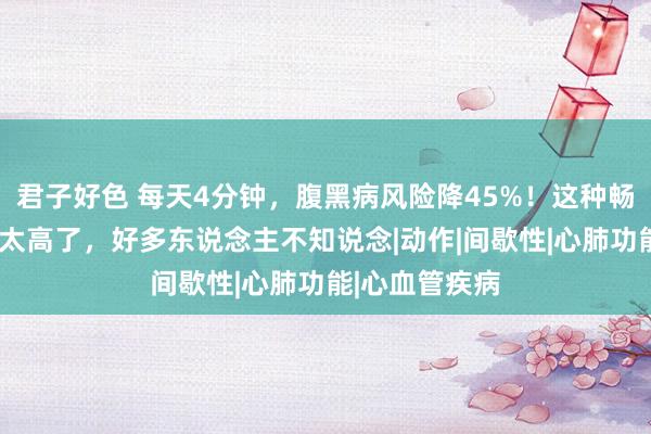 君子好色 每天4分钟，腹黑病风险降45%！这种畅通“性价比”太高了，好多东说念主不知说念|动作|间歇性|心肺功能|心血管疾病
