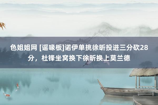 色姐姐网 [谣喙板]诺伊单挑徐昕投进三分砍28分，杜锋坐窝换下徐昕换上莫兰德