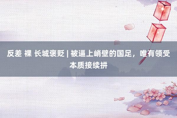 反差 裸 长城褒贬 | 被逼上峭壁的国足，唯有领受本质接续拼