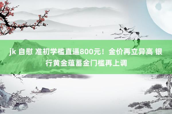 jk 自慰 准初学槛直逼800元！金价再立异高 银行黄金蕴蓄金门槛再上调
