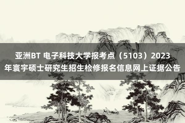 亚洲BT 电子科技大学报考点（5103）2023年寰宇硕士研究生招生检修报名信息网上证据公告