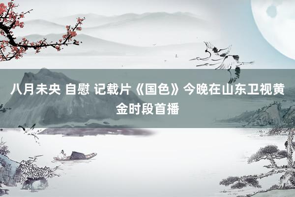 八月未央 自慰 记载片《国色》今晚在山东卫视黄金时段首播