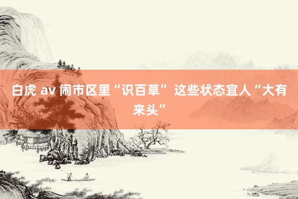 白虎 av 闹市区里“识百草” 这些状态宜人“大有来头”