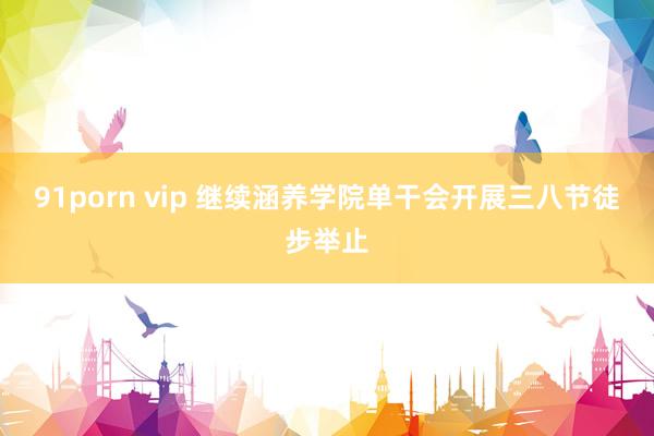 91porn vip 继续涵养学院单干会开展三八节徒步举止