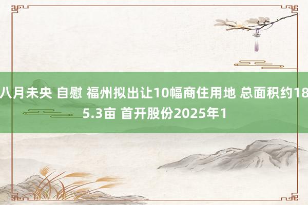 八月未央 自慰 福州拟出让10幅商住用地 总面积约185.3亩 首开股份2025年1