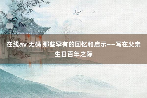 在线av 无码 那些罕有的回忆和启示——写在父亲生日百年之际