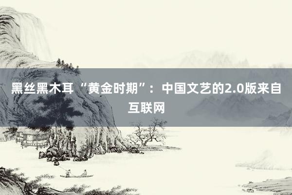 黑丝黑木耳 “黄金时期”：中国文艺的2.0版来自互联网