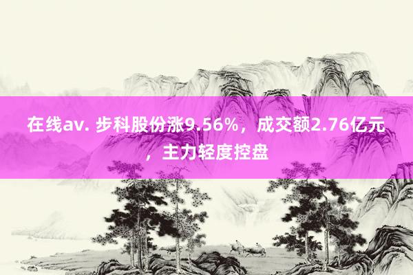 在线av. 步科股份涨9.56%，成交额2.76亿元，主力轻度控盘