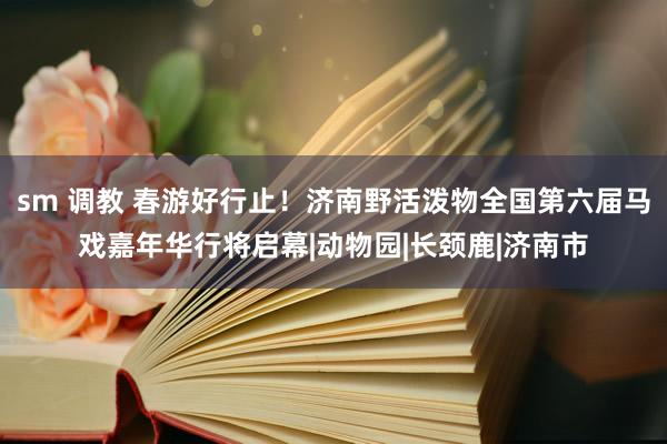 sm 调教 春游好行止！济南野活泼物全国第六届马戏嘉年华行将启幕|动物园|长颈鹿|济南市
