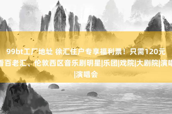 99bt工厂地址 徐汇住户专享福利票！只需120元，看百老汇、伦敦西区音乐剧明星|乐团|戏院|大剧院|演唱会