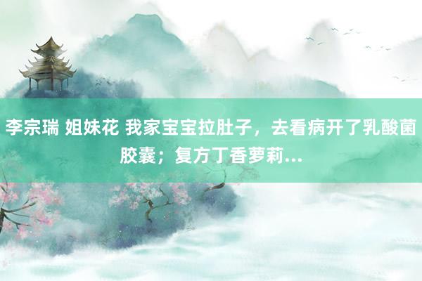 李宗瑞 姐妹花 我家宝宝拉肚子，去看病开了乳酸菌胶囊；复方丁香萝莉...