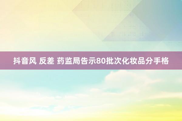 抖音风 反差 药监局告示80批次化妆品分手格