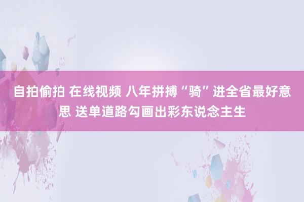 自拍偷拍 在线视频 八年拼搏“骑”进全省最好意思 送单道路勾画出彩东说念主生