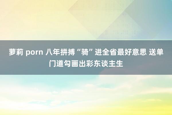 萝莉 porn 八年拼搏“骑”进全省最好意思 送单门道勾画出彩东谈主生