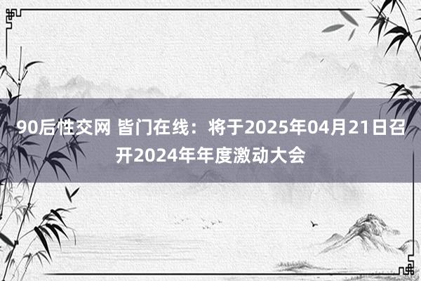 90后性交网 皆门在线：将于2025年04月21日召开2024年年度激动大会