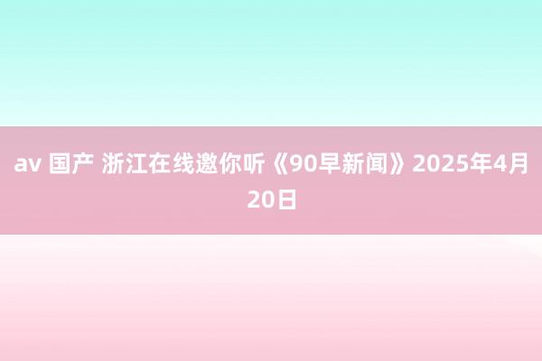 av 国产 浙江在线邀你听《90早新闻》2025年4月20日