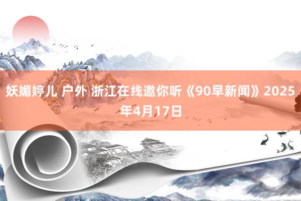 妖媚婷儿 户外 浙江在线邀你听《90早新闻》2025年4月17日