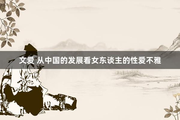 文爱 从中国的发展看女东谈主的性爱不雅