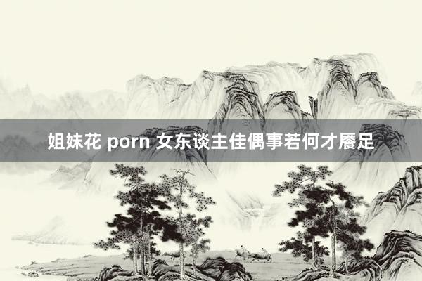 姐妹花 porn 女东谈主佳偶事若何才餍足