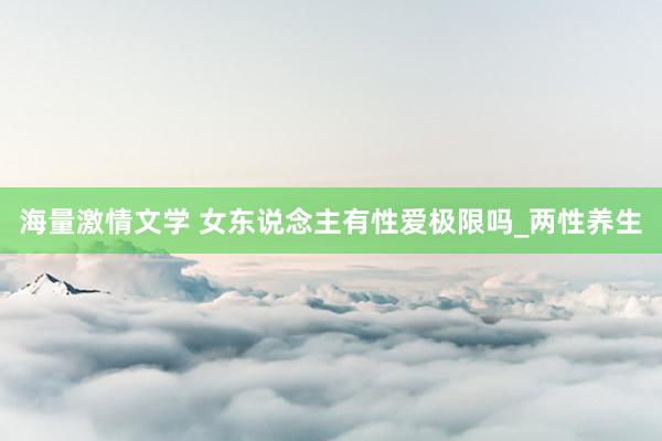 海量激情文学 女东说念主有性爱极限吗_两性养生