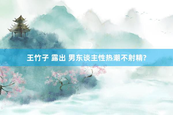 王竹子 露出 男东谈主性热潮不射精?