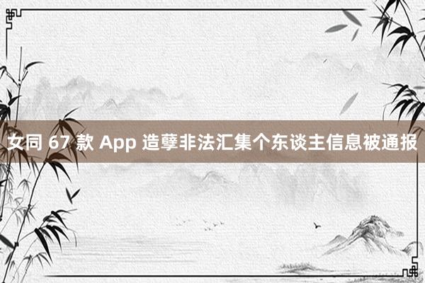女同 67 款 App 造孽非法汇集个东谈主信息被通报