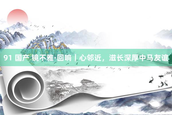 91 国产 镜不雅·回响｜心邻近，滋长深厚中马友谊