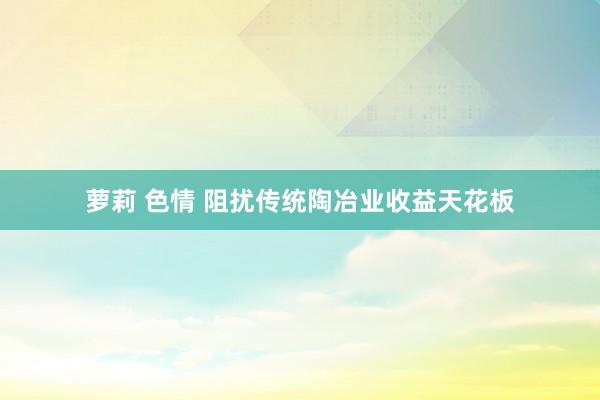 萝莉 色情 阻扰传统陶冶业收益天花板