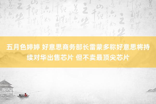 五月色婷婷 好意思商务部长雷蒙多称好意思将持续对华出售芯片 但不卖最顶尖芯片