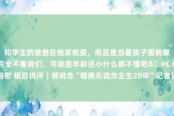 和学生的爸爸在他家做爱，而且是当着孩子面前做爱，太刺激了，孩子完全不看我们，可能是年龄还小什么都不懂吧🤣 #同城 #文爱 #自慰 极目锐评｜报说念“错换东说念主生28年”记者诉自媒体案一审胜诉，汇注暴力何时休？