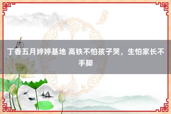 丁香五月婷婷基地 高铁不怕孩子哭，生怕家长不手脚