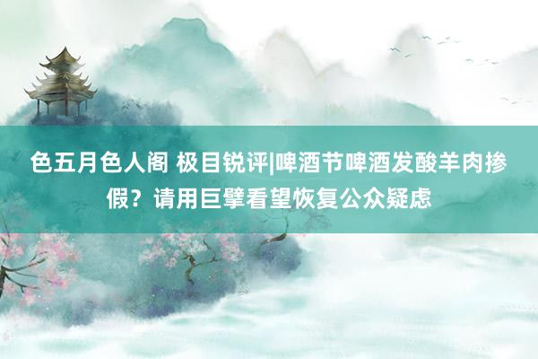 色五月色人阁 极目锐评|啤酒节啤酒发酸羊肉掺假？请用巨擘看望恢复公众疑虑