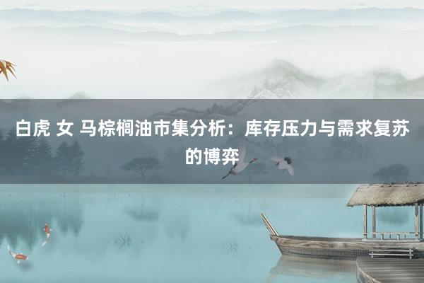 白虎 女 马棕榈油市集分析：库存压力与需求复苏的博弈