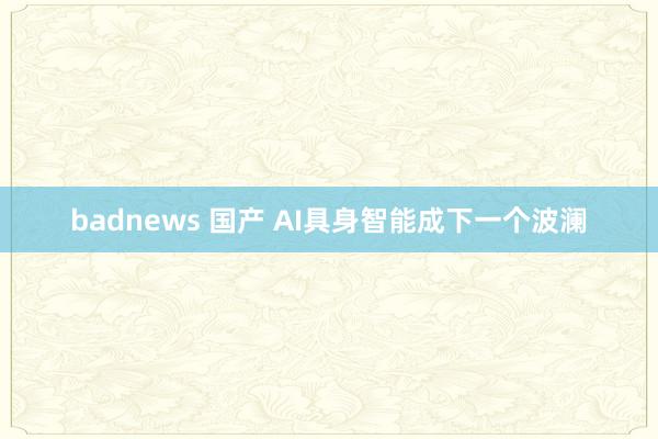 badnews 国产 AI具身智能成下一个波澜