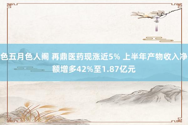 色五月色人阁 再鼎医药现涨近5% 上半年产物收入净额增多42%至1.87亿元