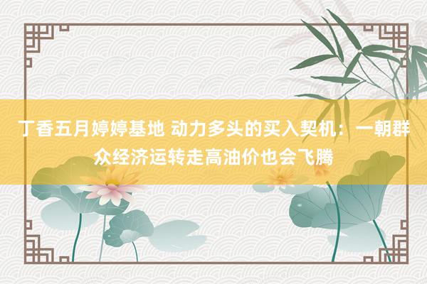 丁香五月婷婷基地 动力多头的买入契机：一朝群众经济运转走高油价也会飞腾