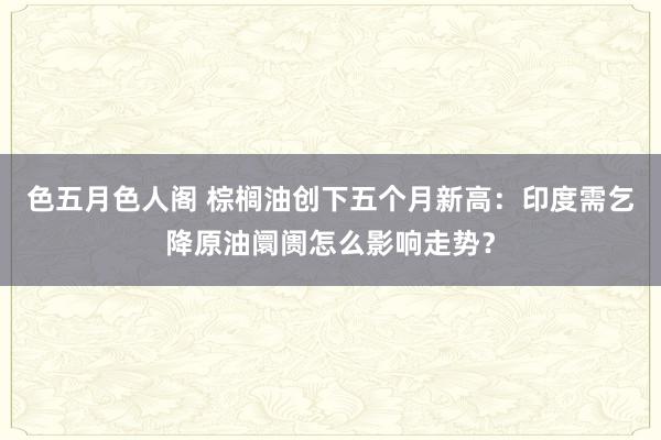 色五月色人阁 棕榈油创下五个月新高：印度需乞降原油阛阓怎么影响走势？