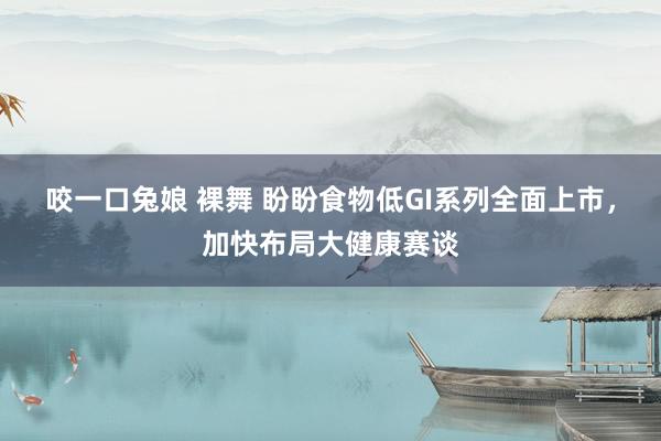咬一口兔娘 裸舞 盼盼食物低GI系列全面上市，加快布局大健康赛谈