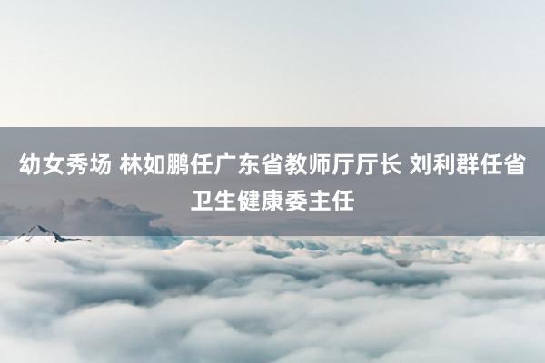 幼女秀场 林如鹏任广东省教师厅厅长 刘利群任省卫生健康委主任
