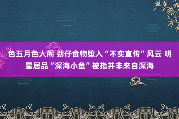 色五月色人阁 劲仔食物堕入“不实宣传”风云 明星居品“深海小鱼”被指并非来自深海