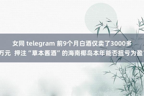 女同 telegram 前9个月白酒仅卖了3000多万元  押注“草本酱酒”的海南椰岛本年能否扭亏为盈？